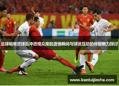 足球明星进球后冲进观众席的激情瞬间与球迷互动的终极魅力探讨